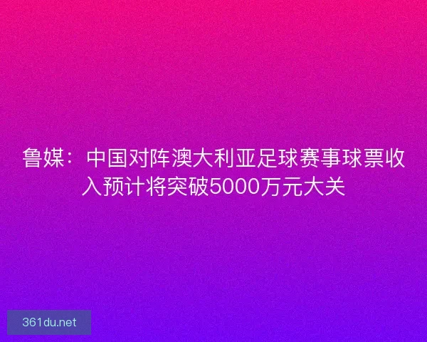 鲁媒：中国对阵澳大利亚足球赛事球票收入预计将突破5000万元大关