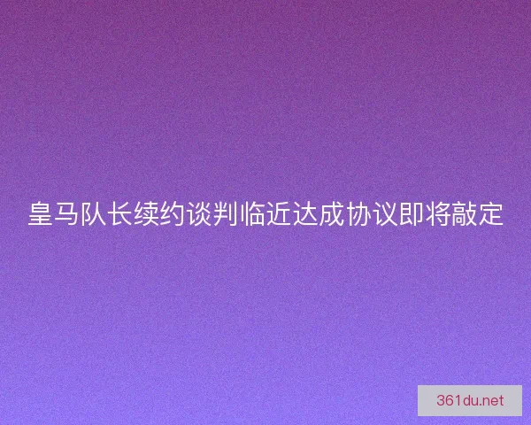皇马队长续约谈判临近达成协议即将敲定