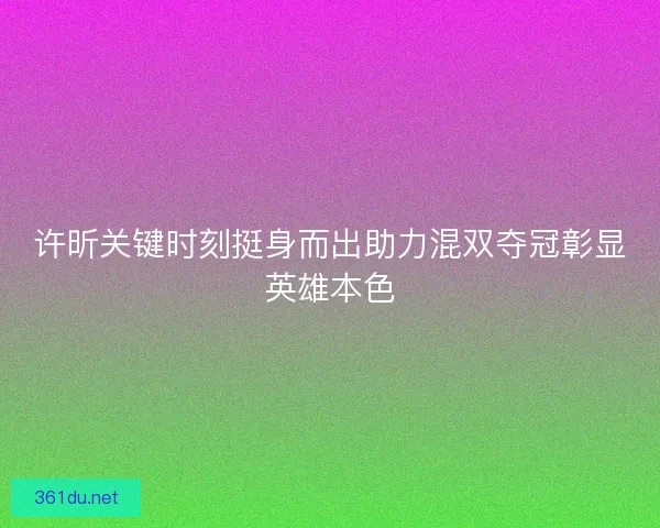 许昕关键时刻挺身而出助力混双夺冠彰显英雄本色